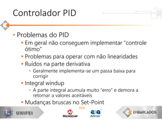 • Problemas do PID
 Em geral não conseguem implementar “controle
ótimo”
 Problemas para operar com não linearidades
 Ruídos na parte derivativa
• Geralmente implementa-se um passa baixa para
corrigir
 Integral windup
• A parte integral acumula muito “erro” e demora a
retornar a valores aceitáveis
 Mudanças bruscas no Set-Point
Controlador PID
 