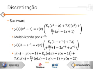 • Backward
 𝑦 𝑧 𝑧2
− 𝑧 = 𝑒 𝑧
𝐾 𝑝 𝑧2 − 𝑧 + 𝑇𝐾𝑖 𝑧2 +
𝐾 𝑑
𝑇
(𝑧2
− 2𝑧 + 1)
 Multiplicando por 𝑧−2
:
 𝑦 𝑧 1 − 𝑧−1 = 𝑒 𝑧
𝐾 𝑝 1 − 𝑧−1
+ 𝑇𝐾𝑖
+
𝐾 𝑑
𝑇
1 − 2𝑧−1 + 𝑧−2
 𝑦 𝑛 = 𝑦 𝑛 − 1 + 𝐾 𝑝 𝑒 𝑛 − 𝑒 𝑛 − 1 +
𝑇𝐾𝑖 𝑒 𝑛 +
𝐾 𝑑
𝑇
(𝑒 𝑛 − 2𝑒 𝑛 − 1 + 𝑒 𝑛 − 2 )
Discretização
 