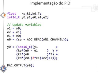 float kp,ki,kd,T;
int16_t y0,y1,e0,e1,e2;
// Update variables
y1 = y0;
e2 = e1;
e1 = e0;
e0 = (sp – ADC_READ(AN1_CHANNEL));
y0 = (int16_t)(y1 +
(kp*(e0 - e1 ) ) +
(ki*(e0 )*T) +
(kd*(e0-(2*e1)+e2)/T));
DAC_OUTPUT(y0);
Implementação do PID
 