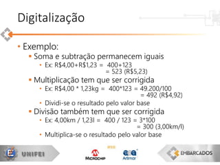 • Exemplo:
 Soma e subtração permanecem iguais
• Ex: R$4,00+R$1,23 = 400+123
= 523 (R$5,23)
 Multiplicação tem que ser corrigida
• Ex: R$4,00 * 1,23kg = 400*123 = 49.200/100
= 492 (R$4,92)
• Dividi-se o resultado pelo valor base
 Divisão também tem que ser corrigida
• Ex: 4,00km / 1,23l = 400 / 123 = 3*100
= 300 (3,00km/l)
• Multiplica-se o resultado pelo valor base
Digitalização
 