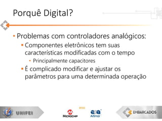 • Problemas com controladores analógicos:
 Componentes eletrônicos tem suas
características modificadas com o tempo
• Principalmente capacitores
 É complicado modificar e ajustar os
parâmetros para uma determinada operação
Porquê Digital?
 