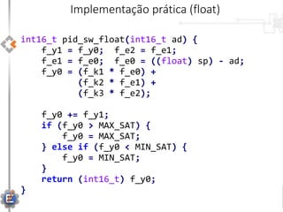 int16_t pid_sw_float(int16_t ad) {
f_y1 = f_y0; f_e2 = f_e1;
f_e1 = f_e0; f_e0 = ((float) sp) - ad;
f_y0 = (f_k1 * f_e0) +
(f_k2 * f_e1) +
(f_k3 * f_e2);
f_y0 += f_y1;
if (f_y0 > MAX_SAT) {
f_y0 = MAX_SAT;
} else if (f_y0 < MIN_SAT) {
f_y0 = MIN_SAT;
}
return (int16_t) f_y0;
}
Implementação prática (float)
 