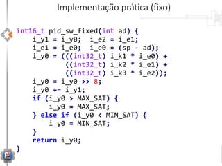int16_t pid_sw_fixed(int ad) {
i_y1 = i_y0; i_e2 = i_e1;
i_e1 = i_e0; i_e0 = (sp - ad);
i_y0 = (((int32_t) i_k1 * i_e0) +
((int32_t) i_k2 * i_e1) +
((int32_t) i_k3 * i_e2));
i_y0 = i_y0 >> 8;
i_y0 += i_y1;
if (i_y0 > MAX_SAT) {
i_y0 = MAX_SAT;
} else if (i_y0 < MIN_SAT) {
i_y0 = MIN_SAT;
}
return i_y0;
}
Implementação prática (fixo)
 