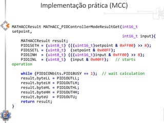 MATHACCResult MATHACC_PIDControllerModeResultGet(int16_t
setpoint,
int16_t input){
MATHACCResult result;
PID1SETH = (uint8_t) (((uint16_t)setpoint & 0xFF00) >> 8);
PID1SETL = (uint8_t) (setpoint & 0x00FF);
PID1INH = (uint8_t) (((uint16_t)input & 0xFF00) >> 8);
PID1INL = (uint8_t) (input & 0x00FF); // starts
operation
while (PID1CONbits.PID1BUSY == 1); // wait calculation
result.byteLL = PID1OUTLL;
result.byteLH = PID1OUTLH;
result.byteHL = PID1OUTHL;
result.byteHH = PID1OUTHH;
result.byteU = PID1OUTU;
return result;
}
Implementação prática (MCC)
 