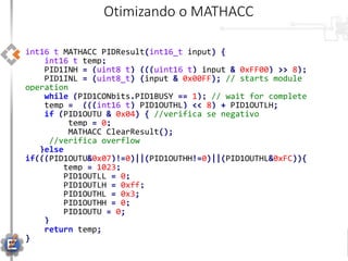 int16_t MATHACC_PIDResult(int16_t input) {
int16_t temp;
PID1INH = (uint8_t) (((uint16_t) input & 0xFF00) >> 8);
PID1INL = (uint8_t) (input & 0x00FF); // starts module
operation
while (PID1CONbits.PID1BUSY == 1); // wait for complete
temp = (((int16_t) PID1OUTHL) << 8) + PID1OUTLH;
if (PID1OUTU & 0x04) { //verifica se negativo
temp = 0;
MATHACC_ClearResult();
//verifica overflow
}else
if(((PID1OUTU&0x07)!=0)||(PID1OUTHH!=0)||(PID1OUTHL&0xFC)){
temp = 1023;
PID1OUTLL = 0;
PID1OUTLH = 0xff;
PID1OUTHL = 0x3;
PID1OUTHH = 0;
PID1OUTU = 0;
}
return temp;
}
Otimizando o MATHACC
 