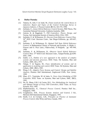 Sistem Kontrol Hibrida Sinyal Rujukan Berbasis Logika Fuzzy 145
6 Daftar Pustaka
[1] Takatsu, H., Itoh, T. & Araki, M., Future needs for the control theory in
industries: Report and Topics of the Control Technology Survey in
Japanese Industry, J. Process Control, 8(5-6), 363-374, 1998.
[2] Joelianto, E., Linear Hybrid Reference Control Systems, PhD Thesis, The
Australian National University, Canberra-Australia, 2000.
[3] Astrom, K. & Hagglund, T., PID Controllers: Theory, Design, and
Tuning, 2ed, Instrument Society of America (ISA), USA, 1995.
[4] Joelianto, E. & Williamson, D., Discrete Event Reference Control, Proc.
36th
IEEE Conf. Decision Contr., San Diego-California, pp. 692-697,
1997.
[5] Joelianto, E. & Williamson, D., Optimal Full State Hybrid Reference
Control, in Mathematical Theory of Network and Systems, A. Beghi, L.
Finesso and G. Picci (eds.), Padova-Italy, Il Poligrafo, pp. 941-944,
1998.
[6] Joelianto, E. & Williamson, D., Observer based Hybrid Reference
Control, Proc. 37th
IEEE Conf. Decision Contr., Tampa-Florida, pp.4296-
4301, 1998.
[7] Zadeh, L.A., Outline of a new approach to the analysis of complex
systems and decision processes, IEEE Trans. On Systems, Man and
Cybern., SMC, 3(1), 1973.
[8] Takagi, T. & Sugeno, M., Fuzzy identification of systems and its
application to modeling and control, IEEE Trans. On Systems, Man and
Cybern., SMC, 15(1), 1985.
[9] Wang, L.X., Adaptive Fuzzy Systems and Control: Design and Stability
Analysis, Prentice Hall International, Englewood Cliffs, New Jersey,
1994.
[10] Zhao, Z.Y., Tomizuka, M. & Isaka, S., Fuzzy Gain Scheduling of PID
Controller, IEEE Trans. on Systems, Man and Cybern, SMC, 23(5),
1993.
[11] Hu, B., Mann, G.K.I. & Cosine, R.G., New Methodology for Analytical
and Optimal Design of Fuzzy PID Controllers, IEEE Trans. on Fuzzy
Systems, 7(5), 1995.
[12] Stephanopoulus, G., Chemical Process Control, Prentice Hall Inc.,
Singapore, 1984.
[13] Coughanowr, D.R., Process Systems Analysis and Control, 2 Ed.,
McGraw-Hill International Edition, Singapore, 1991.
[14] Smith, C.A. & Corripio, A.B., Principles an Practice of Automatic
Process Control, John Wiley and Sons, Canada, 1985.
 