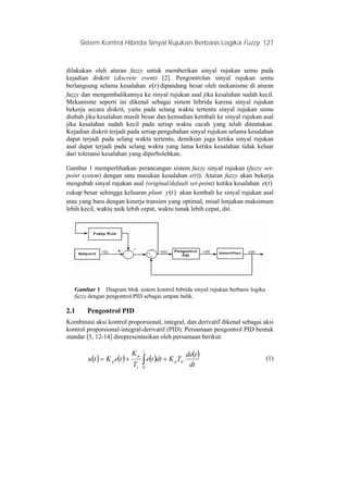 Sistem Kontrol Hibrida Sinyal Rujukan Berbasis Logika Fuzzy 127
dilakukan oleh aturan fuzzy untuk memberikan sinyal rujukan semu pada
kejadian diskrit (discrete event) [2]. Pengontrolan sinyal rujukan semu
berlangsung selama kesalahan dipandang besar oleh mekanisme di aturan
fuzzy dan mengembalikannya ke sinyal rujukan asal jika kesalahan sudah kecil.
Mekanisme seperti ini dikenal sebagai sistem hibrida karena sinyal rujukan
bekerja secara diskrit, yaitu pada selang waktu tertentu sinyal rujukan semu
diubah jika kesalahan masih besar dan kemudian kembali ke sinyal rujukan asal
jika kesalahan sudah kecil pada setiap waktu cacah yang telah ditentukan.
Kejadian diskrit terjadi pada setiap pengubahan sinyal rujukan selama kesalahan
dapat terjadi pada selang waktu tertentu, demikian juga ketika sinyal rujukan
asal dapat terjadi pada selang waktu yang lama ketika kesalahan tidak keluar
dari toleransi kesalahan yang diperbolehkan.
)(te
Gambar 1 memperlihatkan perancangan sistem fuzzy sinyal rujukan (fuzzy set-
point system) dengan satu masukan kesalahan e(t)). Aturan fuzzy akan bekerja
mengubah sinyal rujukan asal (original/default set-point) ketika kesalahan
cukup besar sehingga keluaran plant akan kembali ke sinyal rujukan asal
atau yang baru dengan kinerja transien yang optimal, misal lonjakan maksimum
lebih kecil, waktu naik lebih cepat, waktu tunak lebih cepat, dst.
)(te
)(ty
Gambar 1 Diagram blok sistem kontrol hibrida sinyal rujukan berbasis logika
fuzzy dengan pengontrol PID sebagai umpan balik.
2.1 Pengontrol PID
Kombinasi aksi kontrol proporsional, integral, dan derivatif dikenal sebagai aksi
kontrol proporsional-integral-derivatif (PID). Persamaan pengontrol PID bentuk
standar [3, 12-14] direpresentasikan oleh persamaan berikut:
( ) ( ) ( ) ( )
∫ ++=
t
dp
i
p
p
dt
tde
TKdtte
T
K
teKtu
0
(1)
 