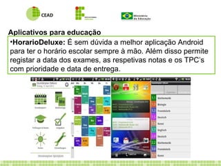 Aplicativos para educação
•HorarioDeluxe: É sem dúvida a melhor aplicação Android
para ter o horário escolar sempre à mão. Além disso permite
registar a data dos exames, as respetivas notas e os TPC’s
com prioridade e data de entrega.
 