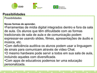 Possibilidades
Possibilidades
Novas formas de aprender.
•Ferramentas de mídia digital integrados dentro e fora da sala
de aula. Os alunos que têm dificuldade com as formas
tradicionais de sala de aula e de comunicação podem
expressar-se usando slides, filmes, apresentações de áudio e
música, etc.
•Com deficiência auditiva os alunos podem usar a linguagem
de sinais para comunicam através de vídeo Chat.
•O mesmo hardware pode servir a todos em sua sala de aula,
incluindo aqueles com diversificada.
•Com apps de educativos podemos ter uma educação
personalizada.
 