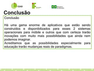 Conclusão
Conclusão
Há uma gama enorme de aplicativos que estão sendo
construídos e disponibilizados para esses 2 sistemas
operacionais para móbile e outros que com certeza trarão
inovações com muito mais possibilidades que ainda nem
podemos imaginar.
Acreditamos que as possibilidades especialmente para
educação trarão mudanças reais de paradigmas.
 