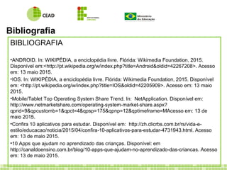 Bibliografia
BIBLIOGRAFIA
•ANDROID. In: WIKIPÉDIA, a enciclopédia livre. Flórida: Wikimedia Foundation, 2015.
Disponível em:<http://pt.wikipedia.org/w/index.php?title=Android&oldid=42267208>. Acesso
em: 13 maio 2015.
•IOS. In: WIKIPÉDIA, a enciclopédia livre. Flórida: Wikimedia Foundation, 2015. Disponível
em: <http://pt.wikipedia.org/w/index.php?title=IOS&oldid=42205909>. Acesso em: 13 maio
2015.
•Mobile/Tablet Top Operating System Share Trend. In: NetApplication. Disponível em:
http://www.netmarketshare.com/operating-system-market-share.aspx?
qprid=9&qpcustomb=1&qpct=4&qpsp=175&qpnp=12&qptimeframe=MAcesso em: 13 de
maio 2015.
•Confira 10 aplicativos para estudar. Disponível em: http://zh.clicrbs.com.br/rs/vida-e-
estilo/educacao/noticia/2015/04/confira-10-aplicativos-para-estudar-4731943.html. Acesso
em: 13 de maio 2015.
•10 Apps que ajudam no aprendizado das crianças. Disponível: em
http://canaldoensino.com.br/blog/10-apps-que-ajudam-no-aprendizado-das-criancas. Acesso
em: 13 de maio 2015.
 