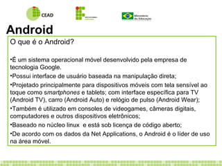 Android
O que é o Android?
•É um sistema operacional móvel desenvolvido pela empresa de
tecnologia Google.
•Possui interface de usuário baseada na manipulação direta;
•Projetado principalmente para dispositivos móveis com tela sensível ao
toque como smartphones e tablets; com interface específica para TV
(Android TV), carro (Android Auto) e relógio de pulso (Android Wear);
•Também é utilizado em consoles de videogames, câmeras digitais,
computadores e outros dispositivos eletrônicos;
•Baseado no núcleo linux e está sob licença de código aberto;
•De acordo com os dados da Net Applications, o Android é o líder de uso
na área móvel.
 