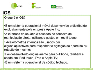 iOS
O que é o iOS?
•É um sistema operacional móvel desenvolvido e distribuído
exclusivamente pela empresa Apple Inc;
•A interface do usuário é baseado no conceito de
manipulação direta, utilizando gestos em multi-toque;
• Acelerômetros internos são usados por
alguns aplicativos para responder à agitação do aparelho ou
rotação do mesmo;
•Foi desenvolvido originalmente para o iPhone, também é
usado em iPod touch, iPad e Apple TV;
•É um sistema operacional de código fechado.
 