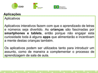 Aplicações
Aplicativos
Aplicativos interativos fazem com que o aprendizado de letras
e números seja divertido. As crianças são fascinadas por
smartphones e tablets, então porque não engajar esta
curiosidade toda à alguns apps que alimentarão e incentivam
a mente destas crianças também.
Os aplicativos podem ser utilizados tanto para introduzir um
assunto, como de maneira a complementar o processo de
aprendizagem de sala de aula.
 