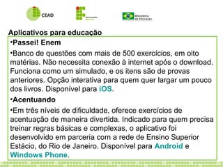 Aplicativos para educação
•Passei! Enem
•Banco de questões com mais de 500 exercícios, em oito
matérias. Não necessita conexão à internet após o download.
Funciona como um simulado, e os itens são de provas
anteriores. Opção interativa para quem quer largar um pouco
dos livros. Disponível para iOS.
•Acentuando
•Em três níveis de dificuldade, oferece exercícios de
acentuação de maneira divertida. Indicado para quem precisa
treinar regras básicas e complexas, o aplicativo foi
desenvolvido em parceria com a rede de Ensino Superior
Estácio, do Rio de Janeiro. Disponível para Android e
Windows Phone.
 