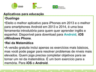 Aplicativos para educação
•Duolingo
•Eleito o melhor aplicativo para iPhones em 2013 e o melhor
para smartphones Android em 2013 e 2014, é uma boa
ferramenta introdutória para quem quer aprender inglês e
espanhol. Disponível para download para Android, iOS
eWindows Phone.
•Rei da Matemática
•A versão gratuita inclui apenas os exercícios mais básicos,
mas você pode pagar para resolver problemas de níveis mais
elevados. Quem joga precisa completar objetivos para se
tornar um rei da matemática. É um bom exercício para a
memória. Para iOS e Android.
 