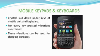 MOBILE KEYPADS & KEYBOARDS
 Crystals laid down under keys of
mobile unit and keyboard.
 For every key pressed vibrations
are created.
 These vibrations can be used for
charging purposes.
 