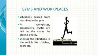 GYMS AND WORKPLACES
 Vibrations caused from
machines in the gym.
 At workplaces,
piezoelectric crystal are
laid in the chairs for
storing energy.
 Utilizing the vibrations in
the vehicle like clutches,
gears etc.
 