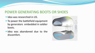 POWER GENERATING BOOTS OR SHOES
 Idea was researched in US.
 To power the battlefield equipment
by generators embedded in soldier
boots.
 Idea was abandoned due to the
discomfort.
 