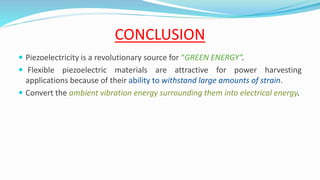 CONCLUSION
 Piezoelectricity is a revolutionary source for “GREEN ENERGY”.
 Flexible piezoelectric materials are attractive for power harvesting
applications because of their ability to withstand large amounts of strain.
 Convert the ambient vibration energy surrounding them into electrical energy.
 