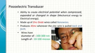 Piezoelectric Transducer
• Ability to create electrical potential when compressed,
expanded or changed in shape (Mechanical energy to
Electrical energy).
• Made up of Zinc Oxide wires called Nanowires.
• Produces 45mv whenever the zinc wire is pulled back and
forth.
• Wires have
diameter of : 100-300 nm
Length of : 10-100 micron
 