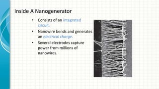 Inside A Nanogenerator
• Consists of an integrated
circuit.
• Nanowire bends and generates
an electrical charge.
• Several electrodes capture
power from millions of
nanowires.
 