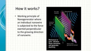 How it works?
• Working principle of
Nanogenerator where
an individual nanowire
is subjected to the force
exerted perpendicular
to the growing direction
of nanowire.
 