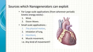 Sources which Nanogenerators can exploit
• For Large scale applications (from wherever periodic
kinetic energy exists) :
1. Wind,
2. Ocean Waves.
• Small scale applications :
1. Tiny physical motion,
2. Inhalation of lung,
3. Heartbeat,
4. Muscle movement,
i.e. Any kind of movement!!
 