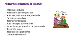 PRINCIPALES OBJETIVOS DE TRABAJO
- Hábitos de estudio
- Habilidades psicolingüísticas
- Atención , concentración , memoria
- Funciones ejecutivas
- Razonamiento lógico
- Auto concepto y autoestima
- Redes de apoyo y sentido de pertenencia
- Desarrollo moral
- Resolución de problemas
- Expresión emocional
 