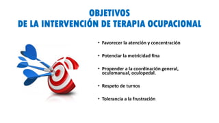 OBJETIVOS
DE LA INTERVENCIÓN DE TERAPIA OCUPACIONAL
• Favorecer la atención y concentración
• Potenciar la motricidad fina
• Propender a la coordinación general,
oculomanual, oculopedal.
• Respeto de turnos
• Tolerancia a la frustración
 