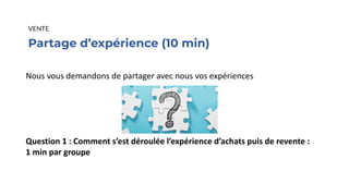 Partage d’expérience (10 min)
VENTE
Nous vous demandons de partager avec nous vos expériences
Question 1 : Comment s’est déroulée l’expérience d’achats puis de revente :
1 min par groupe
 