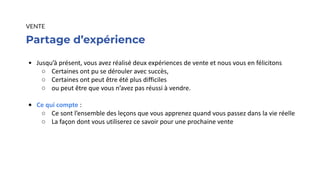 Partage d’expérience
VENTE
• Jusqu’à présent, vous avez réalisé deux expériences de vente et nous vous en félicitons
○ Certaines ont pu se dérouler avec succès,
○ Certaines ont peut être été plus difficiles
○ ou peut être que vous n’avez pas réussi à vendre.
• Ce qui compte :
○ Ce sont l’ensemble des leçons que vous apprenez quand vous passez dans la vie réelle
○ La façon dont vous utiliserez ce savoir pour une prochaine vente
 
