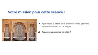 Votre mission pour cette séance :
● Apprendre à créer une première offre produit/
service basée sur un catalogue
❏ Acceptez vous votre mission ?
 
