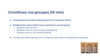 Constituez vos groupes (10 min)
● Commençons par constituer des groupes de 3 à 5 personnes (5min)
● Pendant 5 min, chacun d’entre vous se présente au sein du groupe
○ Quelques mots sur vous
○ Quelques mots sur vos principales compétences
○ Quelques mots sur vos centres d’intérêts
● Une personne dans le groupe sera en charge de noter toutes les compétences du groupe
 