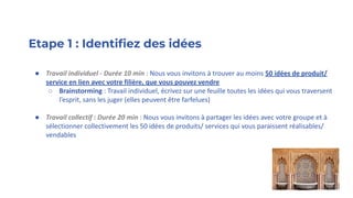 Etape 1 : Identiﬁez des idées
● Travail individuel - Durée 10 min : Nous vous invitons à trouver au moins 50 idées de produit/
service en lien avec votre filière, que vous pouvez vendre
○ Brainstorming : Travail individuel, écrivez sur une feuille toutes les idées qui vous traversent
l’esprit, sans les juger (elles peuvent être farfelues)
● Travail collectif : Durée 20 min : Nous vous invitons à partager les idées avec votre groupe et à
sélectionner collectivement les 50 idées de produits/ services qui vous paraissent réalisables/
vendables
 