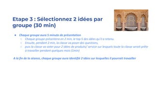 Etape 3 : Sélectionnez 2 idées par
groupe (30 min)
● Chaque groupe aura 5 minute de présentation
○ Chaque groupe présentera en 2 min, le top 5 des idées qu’il a retenu.
○ Ensuite, pendant 2 min, la classe va poser des questions,
○ puis la classe va voter pour 2 idées de produits/ service sur lesquels toute la classe serait prête
à travailler pendant quelques mois (1min)
A la fin de la séance, chaque groupe aura identifié 2 idées sur lesquelles il pourrait travailler
 