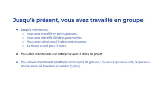 Jusqu’à présent, vous avez travaillé en groupe
● Jusqu’à maintenant,
○ vous avez travaillé en petits groupes,
○ vous avez identifié 50 idées potentielles
○ Vous avez sélectionné 5 idées intéressantes
○ La classe a voté pour 2 idées
● Vous êtes maintenant une entreprise avec 2 idées de projet
● Vous devez maintenant construire votre esprit de groupe, trouver ce qui vous unit, ce qui vous
donne envie de travailler ensemble (5 min).
 