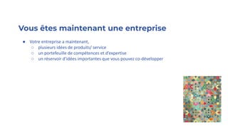Vous êtes maintenant une entreprise
● Votre entreprise a maintenant,
○ plusieurs idées de produits/ service
○ un portefeuille de compétences et d’expertise
○ un réservoir d’idées importantes que vous pouvez co-développer
 