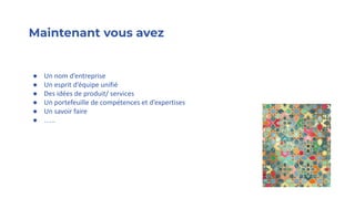 Maintenant vous avez
● Un nom d’entreprise
● Un esprit d’équipe unifié
● Des idées de produit/ services
● Un portefeuille de compétences et d’expertises
● Un savoir faire
● …..
 