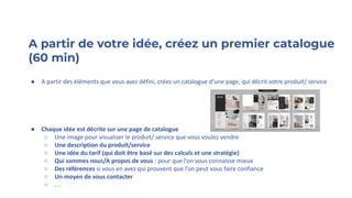 A partir de votre idée, créez un premier catalogue
(60 min)
● A partir des éléments que vous avez défini, créez un catalogue d’une page, qui décrit votre produit/ service
● Chaque idée est décrite sur une page de catalogue
○ Une image pour visualiser le produit/ service que vous voulez vendre
○ Une description du produit/service
○ Une idée du tarif (qui doit être basé sur des calculs et une stratégie)
○ Qui sommes nous/A propos de vous : pour que l’on vous connaisse mieux
○ Des références si vous en avez qui prouvent que l’on peut vous faire confiance
○ Un moyen de vous contacter
○ …
 