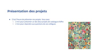 Présentation des projets
● C’est l’heure de présenter vos projets. Vous avez
○ 2 min pour présenter un des deux projets de catalogue d’offre
○ 2 min pour répondre aux questions de vos collègues
 