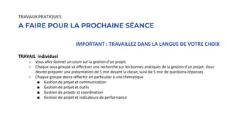 IMPORTANT : TRAVAILLEZ DANS LA LANGUE DE VOTRE CHOIX
TRAVAIL individuel
○ Vous allez donner un cours sur la gestion d’un projet.
○ Chaque sous groupe va effectuer une recherche sur les bonnes pratiques de la gestion d’un projet. Vous
devrez préparer une présentation de 5 min devant la classe, suivi de 5 min de questions-réponses
○ Chaque groupe devra réflechir en particulier à une thématique
■ Gestion de projet et communication
■ Gestion de projet et outils
■ Gestion de projets et coordination
■ Gestion de projet et indicateurs de performance
A FAIRE POUR LA PROCHAINE SÉANCE
TRAVAUX PRATIQUES
 