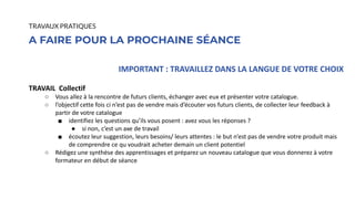IMPORTANT : TRAVAILLEZ DANS LA LANGUE DE VOTRE CHOIX
TRAVAIL Collectif
○ Vous allez à la rencontre de futurs clients, échanger avec eux et présenter votre catalogue.
○ l’objectif cette fois ci n’est pas de vendre mais d’écouter vos futurs clients, de collecter leur feedback à
partir de votre catalogue
■ identifiez les questions qu’ils vous posent : avez vous les réponses ?
● si non, c’est un axe de travail
■ écoutez leur suggestion, leurs besoins/ leurs attentes : le but n’est pas de vendre votre produit mais
de comprendre ce qu voudrait acheter demain un client potentiel
○ Rédigez une synthèse des apprentissages et préparez un nouveau catalogue que vous donnerez à votre
formateur en début de séance
A FAIRE POUR LA PROCHAINE SÉANCE
TRAVAUX PRATIQUES
 