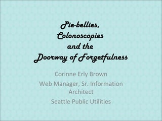Pie-bellies,
     Colonoscopies
        and the
Doorway of Forgetfulness
     Corinne Erly Brown
 Web Manager, Sr. Information
          Architect
    Seattle Public Utilities
 
