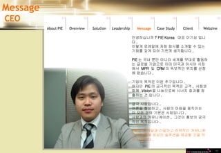 11 안녕하십니까 ? PIE Korea  대표 이기삼 입니다 .  이렇게 로레알에 저희 회사를 소개할 수 있는 기회를 갖게 되어 기쁘게 생각합니다 . PIE 는 국내 뿐만 아니라 세계를 무대로 활동하는 글로벌 기업으로 이미 미국과 아시아 시장에서  MPR  및  CRM 의 독보적인 위치를 선점해 왔습니다 .  기업의 목적은 이윤 추구입니다 .  하지만  PIE 의 궁극적인 목적은 고객 ,  사회와  함께  Vision 을 나눔으로써 시너지 효과를 창출하는 것 입니다 . 결국 사람입니다 . 여론을 형성하고 ,  사람의 마음을 움직이는  이 모든 것의 기본은 사람입니다 . 사람과의 커뮤니케이션 ,  그것이 홍보의 궁극적인 목적입니다 . PIE 는 로레알과 긴밀하고 전략적인 커뮤니케이션을 통해 최상의 솔루션을 제공할 것을 약속 드립니다 .   Message CEO 01 02 03 04 05 06 07 08 Leadership   About PIE Overview Solutio n Message Case Study Client Webzine 
