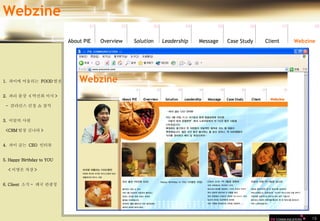 19 1.  파이에 어울리는  FOOD 열전 2.  파리 출장  < 박진희 이사 > -  클라런스 런칭 쇼 참석 3.  이달의 사원  <CRM 팀장 김나라 > 4.  파이 굽는  CEO  인터뷰 5. Happy Birthday to YOU < 이영은 차장 > 6. Client  소식 -  태국 관광청 Webzine 01 02 03 04 05 06 07 08 Leadership   About PIE Overview Solutio n Message Case Study Client Webzine 