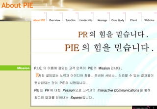 Mission 3 P.I.E. 의 이름에 걸맞는 고객 만족이  PIE 의  Mission 입니다 .   처럼 끊임없는 노력과 아이디어 창출 ,  준비된 서비스 ,  신뢰할 수 있는 결과물이  뒷받침되는 것이  PIE 의 사명입니다 .  PIE 는  PR 에 대한  Passion 으로 고객과의  Interactive Communications 을 통해  최고의 결과를 얻어내는  Experts 입니다 .  PR 의 힘을 믿습니다 . PIE 의 힘을 믿습니다 . π About PIE Leadership   About PIE Overview Solutio n Message Case Study Client Webzine 01 02 03 04 05 06 07 08 