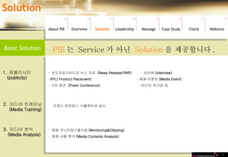 7 Solution 01 02 03 04 05 06 07 08 PIE 는  Service 가 아닌  Solution 을 제공합니다 .  2.  미디어 트레이닝 (Media Training) 프레스 컨퍼런스 시뮬레이션 실시   Basic Solution Leadership   About PIE Overview Solutio n Message Case Study Client Webzine ·  보도자료 / 비디오 뉴스 자료  (News Release/VNR)  ·  인터뷰 (Interview) ·  PPL( Product Placement)  ·  매체 이벤트 (Media Event) ·  기자 회견  (Press Conference)  ·  미디어 워크샵 등 1.  퍼블리시티 (publicity) ·  매체 모니터링 / 클리핑 (Monitoring&Clipping) ·  매체 내용 분석 (Media Contents Analysis) 3.  미디어 분석 (Media Analysis) 