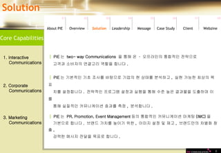 8 Core Capabilities Solution 01 02 03 04 05 06 07 08 Leadership   About PIE Overview Solutio n Message Case Study Client Webzine │   PIE 는  two- way Communications  을 통해 온  ·  오프라인의 통합적인 전략으로  고객과 소비자의 연결고리 역할을 합니다 .  1. Interactive Communications │   PIE 는 기본적인 기초 조사를 바탕으로 기업의 현 상태를 분석하고 ,  실현 가능한 최상의 목표 치를 설정합니다 .  전략적인 프로그램 설정과 실행을 통해 수준 높은 결과물을 도출하며 이를 통해 실질적인 커뮤니케이션 효과를 측정 ,  분석합니다 .  2. Corporate  Communications │   PIE 는  PR, Promotion, Event Management 등의 통합적인 커뮤니케이션 마케팅 (IMC) 을  기본으로 합니다 .  브랜드 가치를 높이기 위한 ,  이미지 설정 및 재고 ,  브랜드만의 차별화 창출 ,  강력한 메시지 전달을 목표로 합니다 .  3. Marketing  Communications 