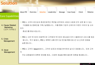 9 Core Capabilities Solution 01 02 03 04 05 06 07 08 Leadership   About PIE Overview Solutio n Message Case Study Client Webzine │   PIE 는 고객의 윤리성과 환경친화적인 측면을 공약하여 사람과 사회에 모두 공헌 할 수 있는  기업활동 및 캠페인을 기획 / 실행합니다 .  이를 통해 기업의 신뢰도와 브랜드 이미지 및 소비자의  충성도를 향상시킵니다 .  4. Cause Related  Marketing  ( 공익 마케팅 ) │   PIE 는 사전 위기관리 대응책으로 고객에게 위기관리 매뉴얼과 모의 시뮬레이션 서비스를 제공 합니다 .  위기 발생시 , PIE 는 정확한 상황 분석 및 판단을 통해  6 시간 내 신속한 대응을  실행 합니다 .  5. Crisis  Management 6. Issue  Management │   PIE 는 고객의  issue 발생시 ,  고객의 입장과 반응을 분석하여 실시간 대응합니다 .  또한 고객의  주요 공중들에게 정확한 정보를 제공 ,  다양한 채널을 통해 올바른 여론을 형성합니다 .  